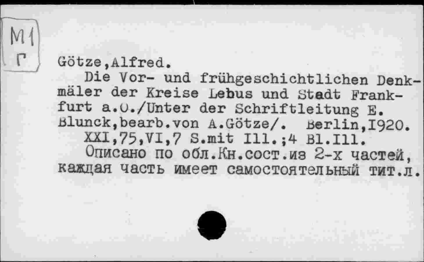 ﻿Г . Götze,Alfred.
Die Vor- und frühgeschichtlichen Denkmäler der Kreise Lebus und Stadt Frankfurt a.u./Unter der Schriftleitung E. Blunck,bearb.von A.Götze/. .Berlin,1920.
XXI,75,VI,7 S.mit Ill.;4 Bl.Ill.
Описано по обл.Кн.сост.из 2-х частей, каждая часть имеет самостоятельный тит.л.